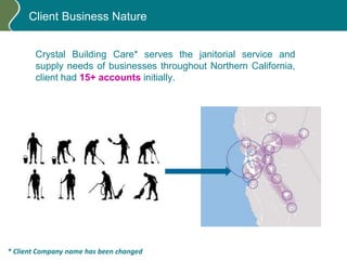 Client Business Nature
Crystal Building Care* serves the janitorial service and
supply needs of businesses throughout Northern California,
client had 15+ accounts initially.
* Client Company name has been changed
 