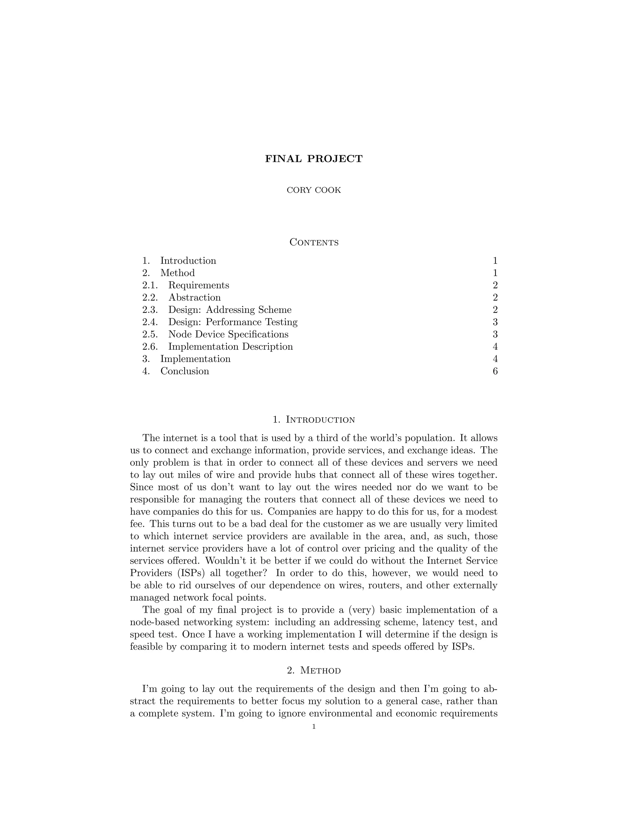 FINAL PROJECT
CORY COOK
Contents
1. Introduction 1
2. Method 1
2.1. Requirements 2
2.2. Abstraction 2
2.3. Design: Addressing Scheme 2
2.4. Design: Performance Testing 3
2.5. Node Device Speciﬁcations 3
2.6. Implementation Description 4
3. Implementation 4
4. Conclusion 6
1. Introduction
The internet is a tool that is used by a third of the world’s population. It allows
us to connect and exchange information, provide services, and exchange ideas. The
only problem is that in order to connect all of these devices and servers we need
to lay out miles of wire and provide hubs that connect all of these wires together.
Since most of us don’t want to lay out the wires needed nor do we want to be
responsible for managing the routers that connect all of these devices we need to
have companies do this for us. Companies are happy to do this for us, for a modest
fee. This turns out to be a bad deal for the customer as we are usually very limited
to which internet service providers are available in the area, and, as such, those
internet service providers have a lot of control over pricing and the quality of the
services oﬀered. Wouldn’t it be better if we could do without the Internet Service
Providers (ISPs) all together? In order to do this, however, we would need to
be able to rid ourselves of our dependence on wires, routers, and other externally
managed network focal points.
The goal of my ﬁnal project is to provide a (very) basic implementation of a
node-based networking system: including an addressing scheme, latency test, and
speed test. Once I have a working implementation I will determine if the design is
feasible by comparing it to modern internet tests and speeds oﬀered by ISPs.
2. Method
I’m going to lay out the requirements of the design and then I’m going to ab-
stract the requirements to better focus my solution to a general case, rather than
a complete system. I’m going to ignore environmental and economic requirements
1
 