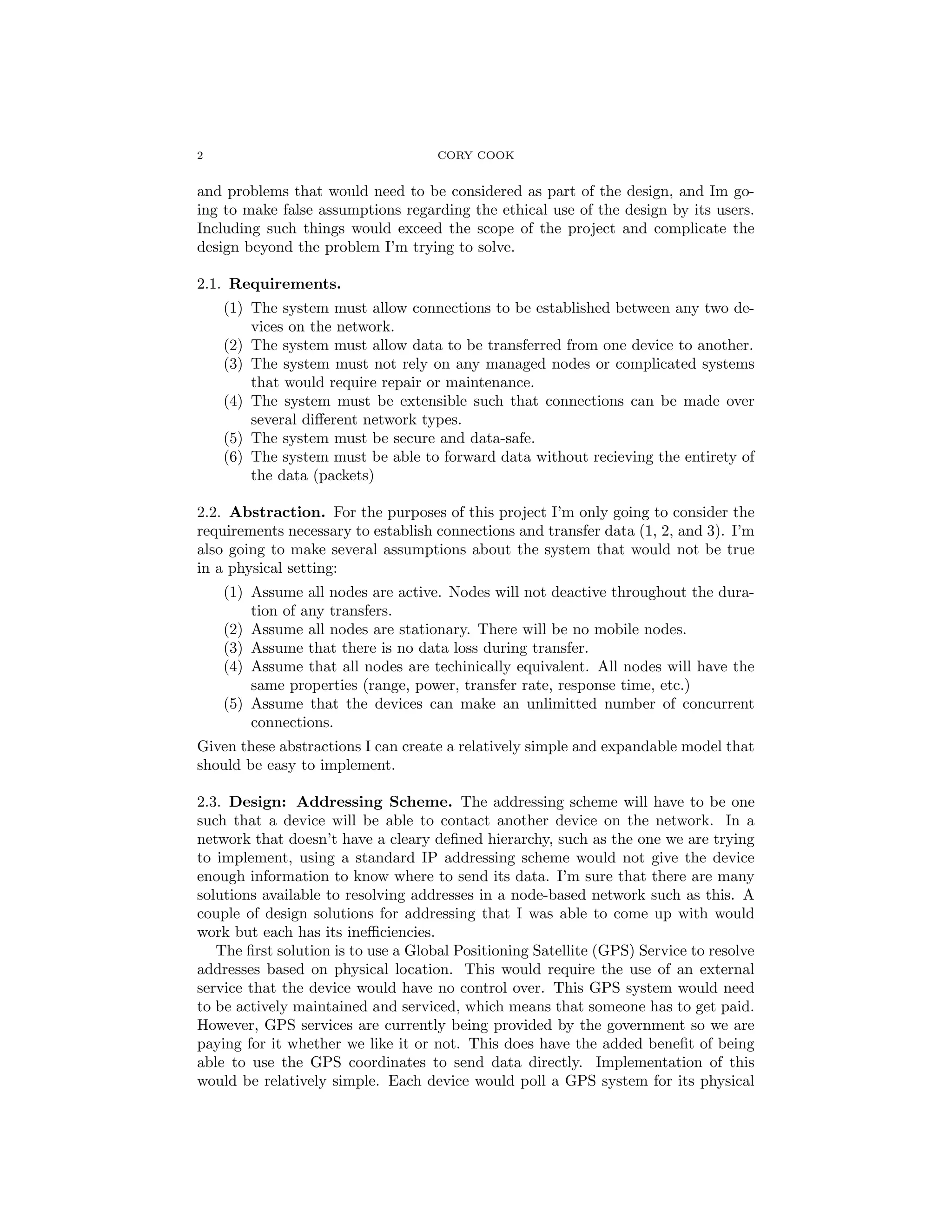 2 CORY COOK
and problems that would need to be considered as part of the design, and Im go-
ing to make false assumptions regarding the ethical use of the design by its users.
Including such things would exceed the scope of the project and complicate the
design beyond the problem I’m trying to solve.
2.1. Requirements.
(1) The system must allow connections to be established between any two de-
vices on the network.
(2) The system must allow data to be transferred from one device to another.
(3) The system must not rely on any managed nodes or complicated systems
that would require repair or maintenance.
(4) The system must be extensible such that connections can be made over
several diﬀerent network types.
(5) The system must be secure and data-safe.
(6) The system must be able to forward data without recieving the entirety of
the data (packets)
2.2. Abstraction. For the purposes of this project I’m only going to consider the
requirements necessary to establish connections and transfer data (1, 2, and 3). I’m
also going to make several assumptions about the system that would not be true
in a physical setting:
(1) Assume all nodes are active. Nodes will not deactive throughout the dura-
tion of any transfers.
(2) Assume all nodes are stationary. There will be no mobile nodes.
(3) Assume that there is no data loss during transfer.
(4) Assume that all nodes are techinically equivalent. All nodes will have the
same properties (range, power, transfer rate, response time, etc.)
(5) Assume that the devices can make an unlimitted number of concurrent
connections.
Given these abstractions I can create a relatively simple and expandable model that
should be easy to implement.
2.3. Design: Addressing Scheme. The addressing scheme will have to be one
such that a device will be able to contact another device on the network. In a
network that doesn’t have a cleary deﬁned hierarchy, such as the one we are trying
to implement, using a standard IP addressing scheme would not give the device
enough information to know where to send its data. I’m sure that there are many
solutions available to resolving addresses in a node-based network such as this. A
couple of design solutions for addressing that I was able to come up with would
work but each has its ineﬃciencies.
The ﬁrst solution is to use a Global Positioning Satellite (GPS) Service to resolve
addresses based on physical location. This would require the use of an external
service that the device would have no control over. This GPS system would need
to be actively maintained and serviced, which means that someone has to get paid.
However, GPS services are currently being provided by the government so we are
paying for it whether we like it or not. This does have the added beneﬁt of being
able to use the GPS coordinates to send data directly. Implementation of this
would be relatively simple. Each device would poll a GPS system for its physical
 