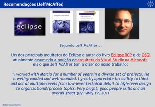 © 2012 Marcio Marchini
Segundo Jeff McAffer...
 
Um dos principais arquitetos do Eclipse e autor do livro Eclipse RCP e de OSGi
atualmente assumindo a posição de arquiteto do Visual Studio na Microsoft,
eis o que Jeff McAffer tem a dizer do nosso trabalho:
 
“I worked with Marcio for a number of years in a diverse set of projects. He
is well-grounded and well-rounded. I greatly appreciate his ability to think
and act at multiple levels from low-level technical detail to high-level design
to organizational/process topics. Very bright, good people skills and an
overall great guy.”May 19, 2011
Recomendações (Jeff McAffer)
 
