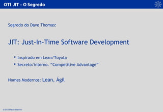 © 2012 Marcio Marchini
OTI JIT – O Segredo
Segredo do Dave Thomas:
JIT: Just-In-Time Software Development
 Inspirado em L...