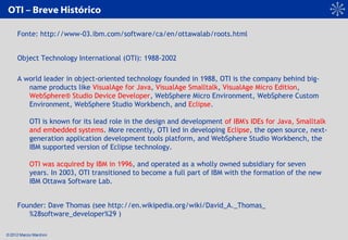 © 2012 Marcio Marchini
OTI – Breve Histórico
Fonte: http://www-03.ibm.com/software/ca/en/ottawalab/roots.html
Object Techn...