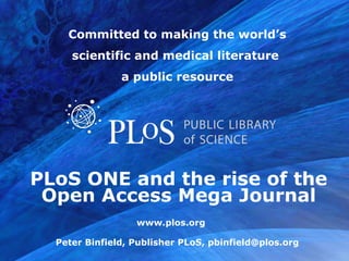 Committed to making the world’s
     scientific and medical literature
               a public resource




PLoS ONE and the rise of the
 Open Access Mega Journal

  Peter Binfield, Publisher PLoS, pbinfield@plos.org
                                           www.plos.org
 