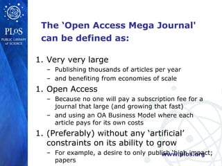 The ‘Open Access Mega Journal'
 can be defined as:

1. Very very large
  – Publishing thousands of articles per year
  – and benefiting from economies of scale
1. Open Access
  – Because no one will pay a subscription fee for a
    journal that large (and growing that fast)
  – and using an OA Business Model where each
    article pays for its own costs
1. (Preferably) without any ‘artificial’
   constraints on its ability to grow
  – For example, a desire to only publish ‘high impact;
                                      www.plos.org
    papers
 
