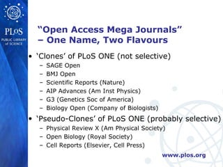 “Open Access Mega Journals”
  – One Name, Two Flavours
• ‘Clones’ of PLoS ONE (not selective)
  –   SAGE Open
  –   BMJ Open
  –   Scientific Reports (Nature)
  –   AIP Advances (Am Inst Physics)
  –   G3 (Genetics Soc of America)
  –   Biology Open (Company of Biologists)
• ‘Pseudo-Clones’ of PLoS ONE (probably selective)
  – Physical Review X (Am Physical Society)
  – Open Biology (Royal Society)
  – Cell Reports (Elsevier, Cell Press)
                                             www.plos.org
 