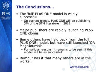 The Conclusions…
• The ‘full’ PLoS ONE model is wildly
  successful
  – On current trends, PLoS ONE will be publishing
    3% of the STM literature in 2012

• Major publishers are rapidly launching PLoS
  ONE clones
• Some others have held back from the full
  PLoS ONE model, but have still launched ‘OA
  MegaJournals’
  – For various reasons, it remains to be seen if this
    model will be as successful

• Rumour has it that many others are in the
  works…
                                     www.plos.org
 