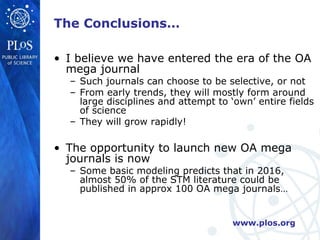 The Conclusions…

• I believe we have entered the era of the OA
  mega journal
  – Such journals can choose to be selective, or not
  – From early trends, they will mostly form around
    large disciplines and attempt to ‘own’ entire fields
    of science
  – They will grow rapidly!

• The opportunity to launch new OA mega
  journals is now
  – Some basic modeling predicts that in 2016,
    almost 50% of the STM literature could be
    published in approx 100 OA mega journals…


                                      www.plos.org
 