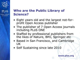 Who are the Public Library of
Science?
• Eight years old and the largest not-for-
  profit Open Access publisher
• The publisher of 7 Open Access journals
  including PLoS ONE
• Staffed by professional publishers from
  the likes of Nature, BMJ, Springer etc
• Based in San Francisco, and Cambridge
  UK
• Self Sustaining since late 2010

                              www.plos.org
 