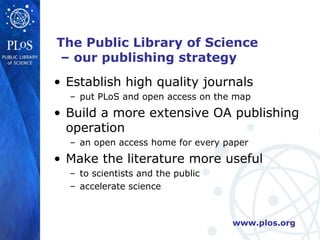 The Public Library of Science
 – our publishing strategy
• Establish high quality journals
  – put PLoS and open access on the map
• Build a more extensive OA publishing
  operation
  – an open access home for every paper
• Make the literature more useful
  – to scientists and the public
  – accelerate science



                                   www.plos.org
 