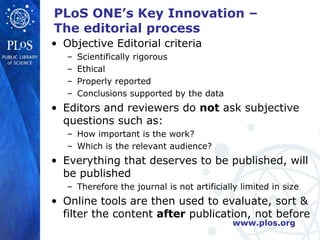 PLoS ONE’s Key Innovation –
The editorial process
• Objective Editorial criteria
   –   Scientifically rigorous
   –   Ethical
   –   Properly reported
   –   Conclusions supported by the data
• Editors and reviewers do not ask subjective
  questions such as:
   – How important is the work?
   – Which is the relevant audience?
• Everything that deserves to be published, will
  be published
   – Therefore the journal is not artificially limited in size
• Online tools are then used to evaluate, sort &
  filter the content after publication, not before
                                             www.plos.org
 