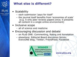 What else is different?

• Scalability
   – each submission ‘pays for itself’
   – the journal itself benefits from ‘economies of scale’
      (e.g. it only peer reviews papers once; it presents
     all content in a single online environment)
• Inclusive scope
   – all of science and medicine
• Encouraging discussion and debate
   – on PLoS ONE: Commenting, Rating and Annotation
   – elsewhere: Editorial Board discussion forum;
     EveryONE blog; Twitter; FriendFeed; Facebook




                                         www.plos.org
 