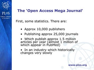 The ‘Open Access Mega Journal'

First, some statistics. There are:

   • Approx 10,000 publishers
   • Publishing approx 25,000 journals
   • Which publish approx 1.5 million
   articles per year (almost 1 million of
   which appear in PubMed)
   • In an industry which historically
   changes very slowly


                                     www.plos.org
 