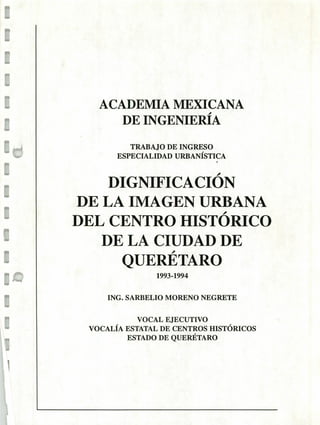 1
iw
E
E
E
E
pu
t
1
ACADEMIA MEXICANA
DE INGENIERÍA
TRABAJO DE INGRESO
ESPECIALIDAD URBANÍSTICA
DIGNIFICACION
DE LA IMAGEN URBANA
DEL CENTRO HISTÓ RICO
DE LA CIUDAD DE
QUERÉ- TARO
1993-1994
ING. SARBELIO MORENO NEGRETE
VOCAL EJECUTIVO
VOCALÍA ESTATAL DE CENTROS HISTÓRICOS
ESTADO DE QUERÉTARO
 