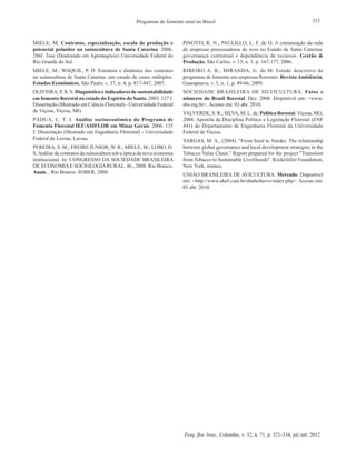 Pesq. flor. bras., Colombo, v. 32, n. 71, p. 321-334, jul./set. 2012
333Programas de fomento rural no Brasil
MIELE, M. Contratos, especialização, escala de produção e
potencial poluidor na suinocultura de Santa Catarina. 2006.
286f. Tese (Doutorado em Agronegócio) Universidade Federal do
Rio Grande do Sul.
MIELE, M.; WAQUIL, P. D. Estrutura e dinâmica dos contratos
na suinocultura de Santa Catarina: um estudo de casos múltiplos.
Estudos Econômicos, São Paulo, v. 37, n. 4, p. 817-847, 2007.
OLIVEIRA, P. R. S. Diagnóstico e indicadores de sustentabilidade
em fomento florestal no estado do Espírito do Santo. 2003. 127 f.
Dissertação (Mestrado em Ciência Florestal) - Universidade Federal
de Viçosa, Viçosa, MG.
PÁDUA, C. T. J. Análise socioeconômica do Programa de
Fomento Florestal IEF/ASIFLOR em Minas Gerais. 2006. 135
f. Dissertação (Mestrado em Engenharia Florestal) - Universidade
Federal de Lavras, Lavras.
PEREIRA, S. M.; FREIRE JUNIOR, W. R.; MIELE, M.; LOBO, D.
S.Análise de contratos da suinocultura sob a óptica da nova economia
institucional. In: CONGRESSO DA SOCIEDADE BRASILEIRA
DE ECONOMIAE SOCIOLOGIARURAL, 46., 2008. Rio Branco.
Anais... Rio Branco: SOBER, 2008.
PINOTTI, R. N.; PAULILLO, L. F. de O. A estruturação da rede
de empresas processadoras de aves no Estado de Santa Catarina:
governança contratual e dependência de recursos. Gestão &
Produção, São Carlos, v. 13, n. 1, p. 167-177, 2006.
RIBEIRO A. B.; MIRANDA, G. de M. Estudo descritivo de
programas de fomento em empresas florestais. Revista Ambiência,
Guarapuava, v. 5, n. 1, p. 49-66, 2009.
SOCIEDADE BRASILEIRA DE SILVICULTURA. Fatos e
números do Brasil florestal. Dez. 2008. Disponível em: <www.
sbs.org.br>. Acesso em: 03 abr. 2010.
VALVERDE, S. R.; SILVA, M. L. da. Política florestal. Viçosa, MG,
2008. Apostila da Disciplina Política e Legislação Florestal (ENF
441) do Departamento de Engenharia Florestal da Universidade
Federal de Viçosa.
VARGAS, M. A., (2004). "From Seed to Smoke: The relationship
between global governance and local development strategies in the
Tobacco Value Chain." Report prepared for the project "Transition
from Tobacco to Sustainable Livelihoods". Rockefeller Foundation,
New York, mimeo.
UNIÃO BRASILEIRA DE AVICULTURA. Mercado. Disponível
em: <http://www.abef.com.br/ubabefnovo/index.php>. Acesso em:
03 abr. 2010.
 