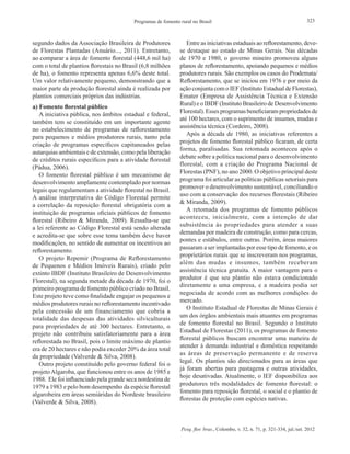 Pesq. flor. bras., Colombo, v. 32, n. 71, p. 321-334, jul./set. 2012
323Programas de fomento rural no Brasil
segundo dados da Associação Brasileira de Produtores
de Florestas Plantadas (Anuário..., 2011). Entretanto,
ao comparar a área de fomento florestal (448,6 mil ha)
com o total de plantios florestais no Brasil (6,8 milhões
de ha), o fomento representa apenas 6,6% deste total.
Um valor relativamente pequeno, demonstrando que a
maior parte da produção florestal ainda é realizada por
plantios comerciais próprios das indústrias.
a) Fomento florestal público
A iniciativa pública, nos âmbitos estadual e federal,
também tem se constituído em um importante agente
no estabelecimento de programas de reflorestamento
para pequenos e médios produtores rurais, tanto pela
criação de programas específicos capitaneados pelas
autarquias ambientais e de extensão, como pela liberação
de créditos rurais específicos para a atividade florestal
(Pádua, 2006).
O fomento florestal público é um mecanismo de
desenvolvimento amplamente contemplado por normas
legais que regulamentam a atividade florestal no Brasil.
A análise interpretativa do Código Florestal permite
a correlação da reposição florestal obrigatória com a
instituição de programas oficiais públicos de fomento
florestal (Ribeiro & Miranda, 2009). Ressalta-se que
a lei referente ao Código Florestal está sendo alterada
e acredita-se que sobre esse tema também deve haver
modificações, no sentido de aumentar os incentivos ao
reflorestamento.
O projeto Repemir (Programa de Reflorestamento
de Pequenos e Médios Imóveis Rurais), criado pelo
extinto IBDF (Instituto Brasileiro de Desenvolvimento
Florestal), na segunda metade da década de 1970, foi o
primeiro programa de fomento público criado no Brasil.
Este projeto teve como finalidade engajar os pequenos e
médios produtores rurais no reflorestamento incentivado
pela concessão de um financiamento que cobria a
totalidade das despesas das atividades silviculturais
para propriedades de até 300 hectares. Entretanto, o
projeto não contribuiu satisfatoriamente para a área
reflorestada no Brasil, pois o limite máximo de plantio
era de 20 hectares e não podia exceder 20% da área total
da propriedade (Valverde & Silva, 2008).
Outro projeto constituído pelo governo federal foi o
projetoAlgaroba, que funcionou entre os anos de 1985 e
1988. Ele foi influenciado pela grande seca nordestina de
1979 a 1983 e pelo bom desempenho da espécie florestal
algarobeira em áreas semiáridas do Nordeste brasileiro
(Valverde & Silva, 2008).
Entre as iniciativas estaduais ao reflorestamento, deve-
se destaque ao estado de Minas Gerais. Nas décadas
de 1970 e 1980, o governo mineiro promoveu alguns
planos de reflorestamento, apoiando pequenos e médios
produtores rurais. São exemplos os casos do Prodemata/
Reflorestamento, que se iniciou em 1976 e por meio da
ação conjunta com o IEF (Instituto Estadual de Florestas),
Emater (Empresa de Assistência Técnica e Extensão
Rural) e o IBDF (Instituto Brasileiro de Desenvolvimento
Florestal). Esses programas beneficiaram propriedades de
até 100 hectares, com o suprimento de insumos, mudas e
assistência técnica (Cordeiro, 2008).
Após a década de 1980, as iniciativas referentes a
projetos de fomento florestal público ficaram, de certa
forma, paralisadas. Sua retomada aconteceu após o
debate sobre a política nacional para o desenvolvimento
florestal, com a criação do Programa Nacional de
Florestas (PNF), no ano 2000. O objetivo principal deste
programa foi articular as políticas públicas setoriais para
promover o desenvolvimento sustentável, conciliando o
uso com a conservação dos recursos florestais (Ribeiro
& Miranda, 2009).
A retomada dos programas de fomento públicos
aconteceu, inicialmente, com a intenção de dar
subsistência às propriedades para atender a suas
demandas por madeira de construção, como para cercas,
pontes e estábulos, entre outras. Porém, áreas maiores
passaram a ser implantadas por esse tipo de fomento, e os
proprietários rurais que se inscreveram nos programas,
além das mudas e insumos, também receberam
assistência técnica gratuita. A maior vantagem para o
produtor é que seu plantio não estava condicionado
diretamente a uma empresa, e a madeira podia ser
negociada de acordo com as melhores condições do
mercado.
O Instituto Estadual de Florestas de Minas Gerais é
um dos órgãos ambientais mais atuantes em programas
de fomento florestal no Brasil. Segundo o Instituto
Estadual de Florestas (2011), os programas de fomento
florestal públicos buscam encontrar uma maneira de
atender à demanda industrial e doméstica respeitando
as áreas de preservação permanente e de reserva
legal. Os plantios são direcionados para as áreas que
já foram abertas para pastagens e outras atividades,
hoje desativadas. Atualmente, o IEF disponibiliza aos
produtores três modalidades de fomento florestal: o
fomento para reposição florestal, o social e o plantio de
florestas de proteção com espécies nativas.
 