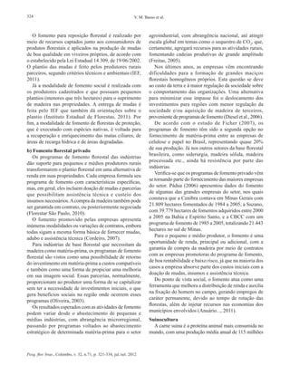 Pesq. flor. bras., Colombo, v. 32, n.71, p. 321-334, jul./set. 2012
324 V. M. Basso et al.
O fomento para reposição florestal é realizado por
meio de recursos captados junto aos consumidores de
produtos florestais e aplicados na produção de mudas
de boa qualidade em viveiros próprios, de acordo com
o estabelecido pela Lei Estadual 14.309, de 19/06/2002.
O plantio das mudas é feito pelos produtores rurais
parceiros, segundo critérios técnicos e ambientais (IEF,
2011).
Já a modalidade de fomento social é realizada com
os produtores cadastrados e que possuam pequenos
plantios (menores que três hectares) para o suprimento
de madeira nas propriedades. A entrega de mudas é
feita pelo IEF que também dá orientações sobre o
plantio (Instituto Estadual de Florestas, 2011). Por
fim, a modalidade de fomento de florestas de proteção,
que é executado com espécies nativas, é voltada para
a recuperação e enriquecimento das matas ciliares, de
áreas de recarga hídrica e de áreas degradadas.
b) Fomento florestal privado
Os programas de fomento florestal das indústrias
dão suporte para pequenos e médios produtores rurais
transformarem o plantio florestal em uma alternativa de
renda em suas propriedades. Cada empresa formula seu
programa de fomento com características específicas,
mas, em geral, eles incluem doação de mudas e parcerias
que possibilitam assistência técnica e custeio dos
insumos necessários.Acompra da madeira também pode
ser garantida em contrato, ou posteriormente negociada
(Florestar São Paulo, 2010).
O fomento promovido pelas empresas apresenta
inúmeras modalidades ou variações de contratos, embora
todas sigam a mesma forma básica de fornecer mudas,
adubo e assistência técnica (Cordeiro, 2007).
Para indústrias de base florestal que necessitam da
madeira como matéria-prima, os programas de fomento
florestal são vistos como uma possibilidade de retorno
do investimento em matéria-prima a custos compatíveis
e também como uma forma de propiciar uma melhoria
em sua imagem social. Essas parcerias, normalmente,
proporcionam ao produtor uma forma de se capitalizar
sem ter a necessidade de investimentos iniciais, o que
gera benefícios sociais na região onde ocorrem esses
programas (Oliveira, 2003).
Os resultados esperados com as atividades de fomento
podem variar desde o abastecimento de pequenas e
médias indústrias, com abrangência microrregional,
passando por programas voltados ao abastecimento
estratégico de determinada matéria-prima para o setor
agroindustrial, com abrangência nacional, até atingir
escala global em temas como o sequestro de CO2
, que,
certamente, agregará recursos para as atividades rurais,
fomentando cadeias produtivas de grande amplitude
(Freitas, 2005).
Nos últimos anos, as empresas vêm encontrando
dificuldades para a formação de grandes maciços
florestais homogêneos próprios. Esta questão se deve
ao custo da terra e à maior regulação da sociedade sobre
o comportamento das organizações. Uma alternativa
para minimizar esse impasse foi o deslocamento dos
investimentos para regiões com menor regulação da
sociedade e/ou aquisição de madeira de terceiros,
provenientedeprogramasdefomento(Dieseletal.,2006).
De acordo com o estudo de Ficher (2007), os
programas de fomento têm sido a segunda opção no
fornecimento de matéria-prima entre as empresas de
celulose e papel no Brasil, representando quase 20%
de sua produção. Já nos outros setores da base florestal
brasileira, como siderurgia, madeira sólida, madeira
processada etc., ainda há resistência por parte das
indústrias.
Verifica-se que os programas de fomento privado vêm
se tornando parte do fornecimento das maiores empresas
do setor. Pádua (2006) apresentou dados do fomento
de algumas das grandes empresas do setor, nos quais
constava que a Cenibra contava em Minas Gerais com
21.809 hectares fomentados de 1984 a 2005, a Suzano,
com 39.779 hectares de fomentos adquiridos entre 2000
a 2005 na Bahia e Espírito Santo, e a CBCC com um
programa de fomento de 1985 a 2005, totalizando 21.443
hectares no sul de Minas.
Para o pequeno e médio produtor, o fomento é uma
oportunidade de renda, principal ou adicional, com a
garantia de compra da madeira por meio de contratos
com as empresas promotoras do programa de fomento,
de boa rentabilidade e baixo risco, já que na maioria dos
casos a empresa absorve parte dos custos iniciais com a
doação de mudas, insumos e assistência técnica.
Do ponto de vista social, o fomento atua como uma
ferramenta que melhora a distribuição de renda e auxilia
na fixação do homem no campo, gerando empregos de
caráter permanente, devido ao tempo de rotação das
florestas, além de injetar recursos nas economias dos
municípios envolvidos (Anuário..., 2011).
Suinocultura
A carne suína é a proteína animal mais consumida no
mundo, com uma produção média anual de 115 milhões
 