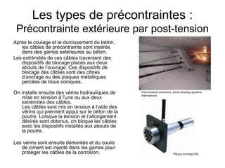 Les types de précontraintes :
Précontrainte extérieure par post-tension
Après le coulage et le durcissement du béton,
les câbles de précontrainte sont insérés
dans des gaines extérieures au béton.
Les extrémités de ces câbles traversent des
dispositifs de blocage placés aux deux
abouts de l’ouvrage. Ces dispositifs de
blocage des câbles sont des cônes
d’ancrage ou des plaques métalliques
percées de trous coniques.
On installe ensuite des vérins hydrauliques de
mise en tension à l’une ou aux deux
extrémités des câbles.
Les câbles sont mis en tension à l’aide des
vérins qui prennent appui sur le béton de la
poutre. Lorsque la tension et l’allongement
désirés sont obtenus, on bloque les câbles
avec les dispositifs installés aux abouts de
la poutre.
Les vérins sont ensuite démontés et du coulis
de ciment est injecté dans les gaines pour
protéger les câbles de la corrosion. Plaque ancrage VSL
Précontrainte extérieure, photo Diwidag systems
international
 