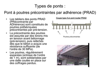 Types de ponts :
Pont à poutres précontraintes par adhérence (PRAD)
• Les tabliers des ponts PRAD
(PRécontrainte par
ADhérence) sont constitués de
poutres préfabriquées
précontraintes par pré-tension.
• La précontrainte des poutres
est assurée par des torons mis
en tension avant bétonnage
(pré-tension), puis relâchés
dès que le béton a acquis une
résistance suffisante (de
l’ordre de 30 MPa).
• Les poutres, régulièrement
espacées (entraxe de l’ordre
de 1 m), sont solidarisées par
une dalle coulée en place sur
des coffrages perdus.
Coupe type d’un pont routier PRAD
Poutres précontraintes
 