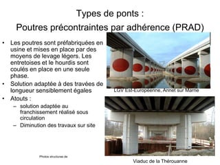 Types de ponts :
Poutres précontraintes par adhérence (PRAD)
• Les poutres sont préfabriquées en
usine et mises en place par des
moyens de levage légers. Les
entretoises et le hourdis sont
coulés en place en une seule
phase.
• Solution adaptée à des travées de
longueur sensiblement égales
• Atouts :
– solution adaptée au
franchissement réalisé sous
circulation
– Diminution des travaux sur site
LGV Est-Européenne, Annet sur Marne
Photos structurae.de
Viaduc de la Thérouanne
 