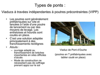 Types de ponts :
Viaducs à travées indépendantes à poutres précontraintes (VIPP)
• Les poutres sont généralement
préfabriquées sur site et
lancées à l’aide d’une poutre
de lancement ou par des
moyens de levage. Les
entretoises et hourdis sont
coulés en place.
• C’est une solution adaptée
principalement à des
franchissements rectilignes
• Atouts :
– ouvrage adapté au
franchissement de brèches
importantes en sites difficiles
d’accès
– Mode de construction ne
nécessitant pas de coffrage
prenant appui sur le sol
Viaduc de Pont d’Ouche
(poutres en T préfabriquées avec
tablier coulé en place)
 