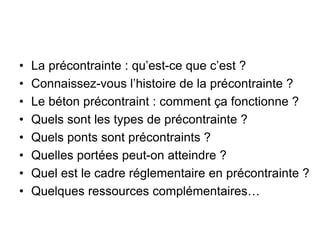• La précontrainte : qu’est-ce que c’est ?
• Connaissez-vous l’histoire de la précontrainte ?
• Le béton précontraint : comment ça fonctionne ?
• Quels sont les types de précontrainte ?
• Quels ponts sont précontraints ?
• Quelles portées peut-on atteindre ?
• Quel est le cadre réglementaire en précontrainte ?
• Quelques ressources complémentaires…
 