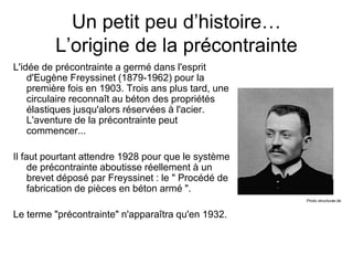 Un petit peu d’histoire…
L’origine de la précontrainte
L'idée de précontrainte a germé dans l'esprit
d'Eugène Freyssinet (1879-1962) pour la
première fois en 1903. Trois ans plus tard, une
circulaire reconnaît au béton des propriétés
élastiques jusqu'alors réservées à l'acier.
L'aventure de la précontrainte peut
commencer...
Il faut pourtant attendre 1928 pour que le système
de précontrainte aboutisse réellement à un
brevet déposé par Freyssinet : le " Procédé de
fabrication de pièces en béton armé ".
Le terme "précontrainte" n'apparaîtra qu'en 1932.
Photo structurae.de
 