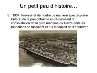 Un petit peu d’histoire…
En 1934, Freyssinet démontre de manière spectaculaire
l'intérêt de la précontrainte en réussissant la
consolidation de la gare maritime du Havre dont les
fondations se tassaient et qui menaçait de s’effondrer.
 