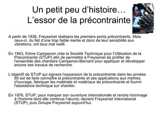 Un petit peu d’histoire…
L’essor de la précontrainte
A partir de 1938, Freyssinet réalisera les premiers ponts précontraints. Mais
ceux-ci, du fait d’une trop faible inertie et donc de leur sensibilité aux
vibrations, ont tous mal vieilli.
En 1943, Edme Campenon crée la Société Technique pour l’Utilisation de la
Précontrainte (STUP) afin de permettre à Freyssinet de profiter de
l’ensemble des chantiers Campenon-Bernard pour appliquer et développer
encore ses travaux de recherche.
L’objectif de STUP qui signera l’expansion de la précontrainte dans les années
60 est de faire connaître la précontrainte et ses applications aux maîtres
d'ouvrage, fabriquer les matériels et matériaux de précontrainte et fournir
l'assistance technique sur chantier.
En 1976, STUP, pour marquer son ouverture internationale et rendre hommage
à l’homme dont elle continue l’œuvre, devient Freyssinet International
(STUP), puis Groupe Freyssinet aujourd’hui.
 