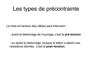 Les types de précontrainte
La mise en tension des câbles peut intervenir :
- avant le bétonnage de l’ouvrage, c’est la pré-tension
- ou après le bétonnage, lorsque le béton a atteint une
résistance donnée, c’est la post–tension.
 