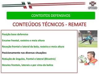 Posição base defensiva
Encaixe frontal, rasteiro e meia altura
Receção frontal e lateral da bola, rasteira e meia altura
Posicionamento nas diversas situações:
Redução de ângulos, frontal e lateral (Bissetriz)
Desvios frontais, laterais e por cima da baliza
CONTEÚDOS TÉCNICOS - REMATE
CONTEXTOS DEFENSIVOS
 