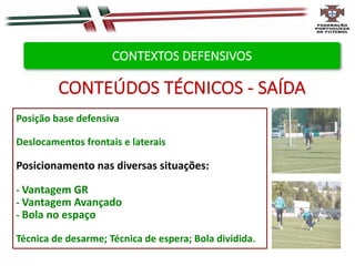 Posição base defensiva
Deslocamentos frontais e laterais
Posicionamento nas diversas situações:
- Vantagem GR
- Vantagem Avançado
- Bola no espaço
Técnica de desarme; Técnica de espera; Bola dividida.
CONTEÚDOS TÉCNICOS - SAÍDA
CONTEXTOS DEFENSIVOS
 