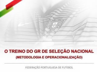 O TREINO DO GR DE SELEÇÃO NACIONAL
(METODOLOGIA E OPERACIONALIZAÇÃO)
FEDERAÇÃO PORTUGUESA DE FUTEBOL
 