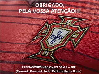TREINADORES NACIONAIS DE GR – FPF
(Fernando Brassard, Pedro Espinha, Pedro Roma)
OBRIGADO,
PELA VOSSA ATENÇÃO!!!
 