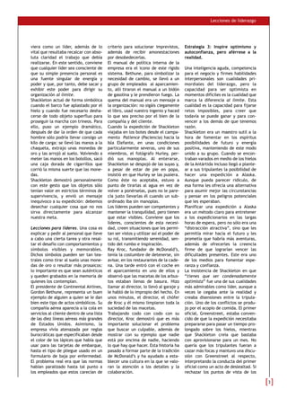 Lecciones de liderazgo




viera como un líder, además de lo          criterio para solucionar imprevistos,       Estrategia 3: Inspire optimismo y
vital que resultaba recalcar con abso-     además de recibir amonestaciones            autoconfianza, pero aférrese a la
luta claridad el trabajo que debía         por desobedecerlas.                         realidad.
realizarse. En este sentido, conviene      El manual de política interna de la
que cualquier líder sea consciente de      empresa era el icono de este rígido         Una inteligencia aguda, competencia
que su simple presencia personal es        sistema. Bethune, para simbolizar la        para el negocio y firmes habilidades
una fuente singular de energía y           necesidad de cambio, se llevó a un          interpersonales son cualidades pri-
poder y que, por tanto, debe sacar y       grupo de empleados al aparcamien-           mordiales del liderazgo, pero la
exhibir este poder para dirigir su         to, allí tiraron el manual a un bidón       capacidad para ser optimista en
organización al límite.                    de gasolina y le prendieron fuego. La       momentos difíciles es la cualidad que
Shackleton actuó de forma simbólica        quema del manual era un mensaje a           marca la diferencia al límite. Esta
cuando el barco fue aplastado por el       la organización: no sigáis ciegamente       cualidad es la capacidad para fijarse
hielo y cuando fue necesario desha-        el libro, usad vuestro ingenio y haced      retos imposibles, para creer que
cerse de todo objeto superfluo para        lo que sea preciso por el bien de la        todavía se puede ganar y para con-
proseguir la marcha con trineos. Para      compañía y del cliente.                     vencer a los demás de que tenemos
ello, puso un ejemplo dramático,           Cuando la expedición de Shackleton          razón.
después de dar la orden de que cada        viajaba en los botes desde el campa-        Shackleton era un maestro sutil a la
hombre sólo podría llevar consigo un       mento Patience (Paciencia) hacia la         hora de fomentar en los espíritus
kilo de carga: se llevó las manos a la     Isla Elefante, en unas condiciones          posibilidades de futuro y energía
chaqueta, extrajo unas monedas de          particularmente severas, uno de sus         positiva, manteniendo de este modo
oro y las arrojó al suelo. Volviendo a     miembros, el fotógrafo Hurley, per-         unido a su grupo. Cuando se encon-
meter las manos en los bolsillos, sacó     dió sus manoplas. Al enterarse,             traban varados en medio de los hielos
una caja dorada de cigarrillos que         Shackleton se despojó de las suyas y,       de la Antártida incluso llegó a plante-
corrió la misma suerte que las mone-       a pesar de estar de pie en popa,            ar a sus tripulantes la posibilidad de
das.                                       insistió en que Hurley se las pusiera.      hacer una expedición a Alaska.
Shackleton demostró personalmente          Como éste no aceptaba, estuvo a             Aunque pueda parecer ridículo, de
con este gesto que los objetos sólo        punto de tirarlas al agua en vez de         esa forma les ofrecía una alternativa
tenían valor en estrictos términos de      volver a ponérselas, pues no le pare-       para asumir mejor las circunstancias
supervivencia, y envió un mensaje          cía justo llevarlas él cuando un sub-       y pensar en los peligros potenciales
inequívoco a su expedición: debemos        ordinado iba sin manoplas.                  que les esperaban.
desechar cualquier cosa que no nos         Los líderes pueden ser competentes y        Planificar una expedición a Alaska
sirva directamente para alcanzar           mantener la tranquilidad, pero tienen       era un método claro para entretener
nuestra meta.                              que estar visibles. Conviene que los        a los expedicionarios en las largas
                                           líderes, conscientes de esta necesi-        horas de espera, pero no sólo era una
Lecciones para líderes. Una cosa es        dad, creen situaciones que les permi-       “distracción atractiva”, sino que les
explicar y pedir al personal que lleve     tan ser vistos y utilizar así el poder de   permitía mirar hacia el futuro y les
a cabo una cierta tarea y otra resal-      su rol, transmitiendo serenidad, sen-       prometía que habría más aventuras,
tar el desafío con comportamientos y       tido del rumbo e inspiración.               además de ofrecerles la creencia
símbolos visibles y memorables.            Ray Kroc, fundador de McDonald’s,           firme de que lograrían vencer las
Dichos símbolos pueden ser tan tea-        tenía la costumbre de detenerse, sin        dificultades presentes. Este era uno
trales como tirar al suelo unas mone-      avisar, en los restaurantes de la cade-     de los medios para fomentar espe-
das de oro o resultar más prosaicos:       na. Una tarde entró con el coche en         ranza y confianza.
lo importante es que sean auténticos       el aparcamiento en uno de ellos y           La insistencia de Shackleton en que
y queden grabados en la memoria de         observó que las macetas de los arbus-       “tienes que ser condenadamente
quienes los contemplan.                    tos estaban llenas de basura. Hizo          optimista” fue una de sus cualidades
El presidente de Continental Airlines,     llamar al director, lo llevó al garaje y    más admirables como líder, aunque a
Gordon Bethune, representa un buen         le habló de lo impropio del hecho. En       veces le cegaba ante la realidad y
ejemplo de alguien a quien se le dan       unos minutos, el director, el chófer        creaba disensiones entre la tripula-
bien este tipo de actos simbólicos. Su     de Kroc y él mismo limpiaron toda la        ción. Uno de los conflictos se produ-
compañía aérea aparecía a la cola en       suciedad de las macetas.                    jo por el acopio de comida. El primer
servicios al cliente dentro de una lista   Trabajando codo con codo con su             oficial, Greenstreet, estaba conven-
de las diez líneas aéreas más grandes      director, Kroc demostró que es más          cido de que la expedición necesitaba
de Estados Unidos. Asimismo, la            importante solucionar el problema           prepararse para pasar un tiempo pro-
empresa vivía atenazada por reglas         que buscar un culpable, además de           longado sobre los hielos, mientras
burocráticas que especificaban desde       mostrar con su ejemplo que nadie            que Shackleton creía que bastaba
el color de los lápices que había que      está por encima de nadie, haciendo          con aprovisionarse para un mes. No
usar para las tarjetas de embarque,        lo que hay que hacer. Esta historia ha      quería que los tripulantes fueran a
hasta el tipo de pliegue usado en un       pasado a formar parte de la tradición       cazar más focas y mantuvo una discu-
formulario de baja por enfermedad.         de McDonald’s y ha ayudado a esta-          sión con Greenstreet al respecto,
El problema real era que las normas        blecer una cultura en la que se valo-       interpretando la conducta del primer
habían paralizado hasta tal punto a        ran la atención a los detalles y la         oficial como un acto de deslealtad. Si
los empleados que estos carecían de        colaboración.                               rechazar los puntos de vista de los
 