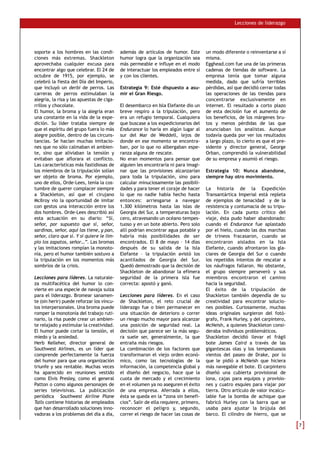 Lecciones de liderazgo




soporte a los hombres en las condi-        además de artículos de humor. Este        un modo diferente o reinventarse a sí
ciones más extremas. Shackleton            humor logra que la organización sea       misma.
aprovechaba cualquier excusa para          más permeable e influye en el modo        Egghead.com fue una de las primeras
encontrar algo que celebrar. El 24 de      de interactuar los empleados entre sí     cadenas de tiendas de software. La
octubre de 1915, por ejemplo, se           y con los clientes.                       empresa tenía que tomar alguna
celebró la fiesta del Día del Imperio,                                               medida, dado que sufría terribles
que incluyó un derbi de perros. Las        Estrategia 9: Esté dispuesto a asu-       pérdidas, así que decidió cerrar todas
carreras de perros estimulaban la          mir el Gran Riesgo.                       las operaciones de las tiendas para
alegría, la risa y las apuestas de ciga-                                             concentrarse exclusivamente en
rrillos y chocolate.                       El desembarco en Isla Elefante dio un     internet. El resultado a corto plazo
El humor, la broma y la alegría eran       breve respiro a la tripulación, pero      de esta decisión fue el aumento de
una constante en la vida de la expe-       era un refugio temporal. Cualquiera       los beneficios, de los márgenes bru-
dición. Su líder trataba siempre de        que buscase a los expedicionarios del     tos y menos pérdidas de las que
que el espíritu del grupo fuera lo más     Endurance lo haría en algún lugar al      anunciaban los analistas. Aunque
alegre posible, dentro de las circuns-     sur del Mar de Weddell, lejos de          todavía queda por ver los resultados
tancias. Se hacían muchas imitacio-        donde en ese momento se encontra-         a largo plazo, lo cierto es que el pre-
nes que no sólo calmaban el ambien-        ban, por lo que no albergaban espe-       sidente y director general, George
te, sino que aliviaban la tensión y        ranza alguna de rescate.                  Orban, comprendió la vulnerabilidad
evitaban que aflorara el conflicto.        No eran momentos para pensar que          de su empresa y asumió el riesgo.
Las características más fastidiosas de     alguien les encontraría ni para imagi-
los miembros de la tripulación solían      nar que las provisiones alcanzarían       Estrategia 10: Nunca abandone,
ser objeto de broma. Por ejemplo,          para toda la tripulación, sino para       siempre hay otro movimiento.
uno de ellos, Orde-Lees, tenía la cos-     calcular minuciosamente las posibili-
tumbre de querer complacer siempre         dades y para tener el coraje de hacer     La historia de la Expedición
a Shackleton, así que el cirujano          lo que no nadie había hecho hasta         Transantártica Imperial está repleta
McIlroy vio la oportunidad de imitar       entonces: arriesgarse a navegar           de ejemplos de tenacidad y de la
con gestos una interacción entre los       1.300 kilómetros hasta las islas de       resistencia y contumacia de su tripu-
dos hombres. Orde-Lees describió así       Georgia del Sur, a temperaturas bajo      lación. En cada punto crítico del
esta actuación en su diario: “Sí,          cero, atravesando un océano tempes-       viaje, ésta pudo haber abandonado:
señor, por supuesto que sí, señor,         tuoso y en un bote abierto. Pero solo     cuando el Endurance fue aplastado
sardinas, señor, aquí las tiene, y pan,    allí podrían encontrar agua potable y     por el hielo, cuando las dos marchas
señor, claro que sí. Y si quiere le lim-   habría más posibilidades de ser           de trineos fracasaron, cuando se
pio los zapatos, señor…”. Las bromas       encontrados. El 8 de mayo – 14 días       encontraron aislados en la Isla
y las imitaciones rompían la monoto-       después de su salida de la Isla           Elefante, cuando afrontaron los gla-
nía, pero el humor también sostuvo a       Elefante – la tripulación avistó los      ciares de Georgia del Sur o cuando
la tripulación en los momentos más         acantilados de Georgia del Sur.           los repetidos intentos de rescatar a
sombríos de la crisis.                     Quedó demostrado que la decisión de       los náufragos fallaron. No obstante,
                                           Shackleton de abandonar la efímera        el grupo siempre perseveró y sus
Lecciones para líderes. La naturale-       seguridad de la primera isla fue          miembros encontraron el camino
za multifacética del humor lo con-         correcta: apostó y ganó.                  hacia la seguridad.
vierte en una especie de navaja suiza                                                El éxito de la tripulación de
para el liderazgo. Bromear sanamen-        Lecciones para líderes. En el caso        Shackleton también dependía de su
te (sin herir) puede reforzar los víncu-   de Shackleton, el reto crucial de         creatividad para encontrar solucio-
los interpersonales. Una broma puede       liderazgo fue o bien permanecer en        nes posibles. Curiosamente, muchas
romper la monotonía del trabajo ruti-      una situación de deterioro o correr       ideas originales surgieron del fotó-
nario, la risa puede crear un ambien-      un riesgo mucho mayor para alcanzar       grafo, Frank Hurley, y del carpintero,
te relajado y estimular la creatividad.    una posición de seguridad real. La        McNeish, a quienes Shackleton consi-
El humor puede cortar la tensión, el       decisión que parece ser la más segu-      deraba individuos problemáticos.
miedo y la ansiedad.                       ra suele ser, generalmente, la que        Shackleton decidió llevar el frágil
Herb Kelleher, director general de         entraña más riesgos.                      bote James Caird a través de las
Southwest Airlines, es un líder que        La combinación de los factores que        gigantescas olas y los tempestuosos
comprende perfectamente la fuerza          transformaron el viejo orden econó-       vientos del paseo de Drake, por lo
del humor para que una organización        mico, como las tecnologías de la          que le pidió a McNeish que hiciera
triunfe y sea rentable. Muchas veces       información, la competencia global y      más navegable el bote. El carpintero
ha aparecido en reuniones vestido          el diseño del negocio, hace que la        diseñó una cubierta provisional de
como Elvis Presley, como el general        cuota de mercado y el crecimiento         lona, cajas para equipos y provisio-
Patton o como algunos personajes de        en el volumen ya no aseguren el éxito     nes y cuatro esquíes para viajar por
series televisivas. La publicación         de una empresa. Aferrada a ellos,         tierra. Otro artículo de valor incalcu-
periódica Southwest Airline Plane          ésta se queda en la “zona sin benefi-     lable fue la bomba de achique que
Tails contiene historias de empleados      cios”. Salir de ella requiere, primero,   fabricó Hurley con la barra que se
que han desarrollado soluciones inno-      reconocer el peligro y, segundo,          usaba para ajustar la brújula del
vadoras a los problemas del día a día,     correr el riesgo de hacer las cosas de    barco. El cilindro de hierro, que se
 
