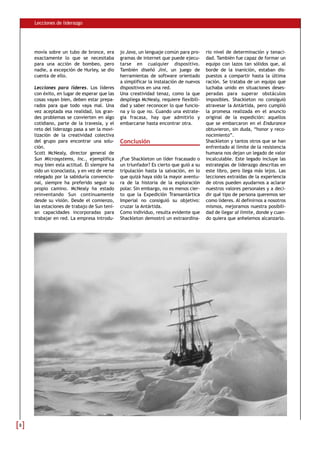 Lecciones de liderazgo




    movía sobre un tubo de bronce, era       jo Java, un lenguaje común para pro-     rio nivel de determinación y tenaci-
    exactamente lo que se necesitaba         gramas de internet que puede ejecu-      dad. También fue capaz de formar un
    para una acción de bombeo, pero          tarse en cualquier dispositivo.          equipo con lazos tan sólidos que, al
    nadie, a excepción de Hurley, se dio     También diseñó Jini, un juego de         borde de la inanición, estaban dis-
    cuenta de ello.                          herramientas de software orientado       puestos a compartir hasta la última
                                             a simplificar la instalación de nuevos   ración. Se trataba de un equipo que
    Lecciones para líderes. Los líderes      dispositivos en una red.                 luchaba unido en situaciones deses-
    con éxito, en lugar de esperar que las   Una creatividad tenaz, como la que       peradas para superar obstáculos
    cosas vayan bien, deben estar prepa-     despliega McNealy, requiere flexibili-   imposibles. Shackleton no consiguió
    rados para que todo vaya mal. Una        dad y saber reconocer lo que funcio-     atravesar la Antártida, pero cumplió
    vez aceptada esa realidad, los gran-     na y lo que no. Cuando una estrate-      la promesa realizada en el anuncio
    des problemas se convierten en algo      gia fracasa, hay que admitirlo y         original de la expedición: aquellos
    cotidiano, parte de la travesía, y el    embarcarse hasta encontrar otra.         que se embarcaron en el Endurance
    reto del liderazgo pasa a ser la movi-                                            obtuvieron, sin duda, “honor y reco-
    lización de la creatividad colectiva                                              nocimiento”.
    del grupo para encontrar una solu-       Conclusión                               Shackleton y tantos otros que se han
    ción.                                                                             enfrentado al límite de la resistencia
    Scott McNealy, director general de                                                humana nos dejan un legado de valor
    Sun Microsystems, Inc., ejemplifica      ¿Fue Shackleton un líder fracasado o     incalculable. Este legado incluye las
    muy bien esta actitud. Él siempre ha     un triunfador? Es cierto que guió a su   estrategias de liderazgo descritas en
    sido un iconoclasta, y en vez de verse   tripulación hasta la salvación, en lo    este libro, pero llega más lejos. Las
    relegado por la sabiduría convencio-     que quizá haya sido la mayor aventu-     lecciones extraídas de la experiencia
    nal, siempre ha preferido seguir su      ra de la historia de la exploración      de otros pueden ayudarnos a aclarar
    propio camino. McNealy ha estado         polar. Sin embargo, no es menos cier-    nuestros valores personales y a deci-
    reinventando Sun continuamente           to que la Expedición Transantártica      dir qué tipo de persona queremos ser
    desde su visión. Desde el comienzo,      Imperial no consiguió su objetivo:       como líderes. Al definirnos a nosotros
    las estaciones de trabajo de Sun tení-   cruzar la Antártida.                     mismos, mejoramos nuestra posibili-
    an capacidades incorporadas para         Como individuo, resulta evidente que     dad de llegar al límite, donde y cuan-
    trabajar en red. La empresa introdu-     Shackleton demostró un extraordina-      do quiera que anhelemos alcanzarlo.




8
 