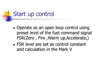Start up control
 Operate as an open loop control using
preset level of the fuel command signal
FSR(Zero , Fire ,Warm up,Accelerate,)
 FSR level are set as control constant
and calculation in the Mark V
 