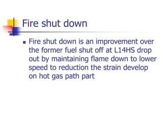 Fire shut down
 Fire shut down is an improvement over
the former fuel shut off at L14HS drop
out by maintaining flame down to lower
speed to reduction the strain develop
on hot gas path part
 