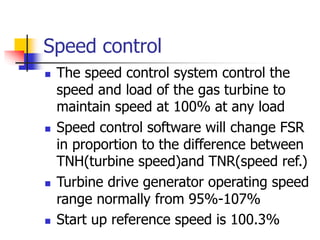 Speed control
 The speed control system control the
speed and load of the gas turbine to
maintain speed at 100% at any load
 Speed control software will change FSR
in proportion to the difference between
TNH(turbine speed)and TNR(speed ref.)
 Turbine drive generator operating speed
range normally from 95%-107%
 Start up reference speed is 100.3%
 