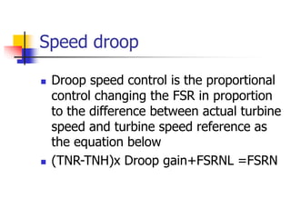 Speed droop
 Droop speed control is the proportional
control changing the FSR in proportion
to the difference between actual turbine
speed and turbine speed reference as
the equation below
 (TNR-TNH)x Droop gain+FSRNL =FSRN
 