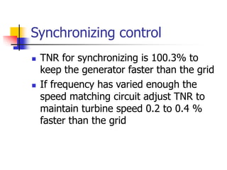 Synchronizing control
 TNR for synchronizing is 100.3% to
keep the generator faster than the grid
 If frequency has varied enough the
speed matching circuit adjust TNR to
maintain turbine speed 0.2 to 0.4 %
faster than the grid
 