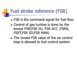 Fuel stroke reference (FSR)
 FSR is the command signal for fuel flow
 Control of gas turbine is done by the
lowest FSR(FSR SU, FSR ACC ,FSRN,
FSRT,FSR SD,FSR MAN)
 The lowest FSR value of the six control
loop is allowed to fuel control system
 