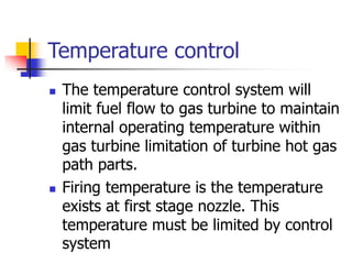 Temperature control
 The temperature control system will
limit fuel flow to gas turbine to maintain
internal operating temperature within
gas turbine limitation of turbine hot gas
path parts.
 Firing temperature is the temperature
exists at first stage nozzle. This
temperature must be limited by control
system
 
