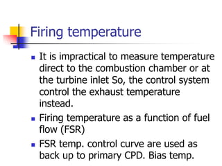 Firing temperature
 It is impractical to measure temperature
direct to the combustion chamber or at
the turbine inlet So, the control system
control the exhaust temperature
instead.
 Firing temperature as a function of fuel
flow (FSR)
 FSR temp. control curve are used as
back up to primary CPD. Bias temp.
 