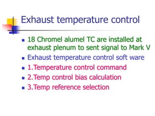 Exhaust temperature control
 18 Chromel alumel TC are installed at
exhaust plenum to sent signal to Mark V
 Exhaust temperature control soft ware
 1.Temperature control command
 2.Temp control bias calculation
 3.Temp reference selection
 