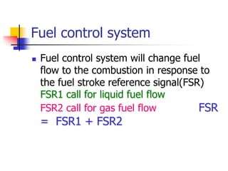 Fuel control system
 Fuel control system will change fuel
flow to the combustion in response to
the fuel stroke reference signal(FSR)
FSR1 call for liquid fuel flow
FSR2 call for gas fuel flow FSR
= FSR1 + FSR2
 