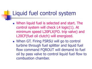 Liquid fuel control system
 When liquid fuel is selected and start. The
control system will check L4 logic(1). At
minimum speed L20FLX(FO. trip valve) and
L20CF(fuel oil clutch) will energized.
 When GT. Firing FSRSU will go to control
turbine through fuel splitter and liquid fuel
flow command FQROUT will demand to fuel
oil by pass valve to control liquid fuel flow to
combustion chamber.
 