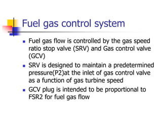 Fuel gas control system
 Fuel gas flow is controlled by the gas speed
ratio stop valve (SRV) and Gas control valve
(GCV)
 SRV is designed to maintain a predetermined
pressure(P2)at the inlet of gas control valve
as a function of gas turbine speed
 GCV plug is intended to be proportional to
FSR2 for fuel gas flow
 