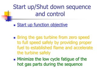 Start up/Shut down sequence
and control
 Start up function objective
 Bring the gas turbine from zero speed
to full speed safely by providing proper
fuel to established flame and accelerate
the turbine safely
 Minimize the low cycle fatigue of the
hot gas parts during the sequence
 