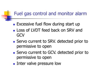 Fuel gas control and monitor alarm
 Excessive fuel flow during start up
 Loss of LVDT feed back on SRV and
GCV
 Servo current to SRV. detected prior to
permissive to open
 Servo current to GCV. detected prior to
permissive to open
 Inter valve pressure low
 